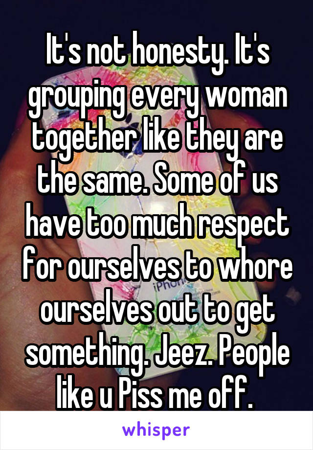 It's not honesty. It's grouping every woman together like they are the same. Some of us have too much respect for ourselves to whore ourselves out to get something. Jeez. People like u Piss me off. 