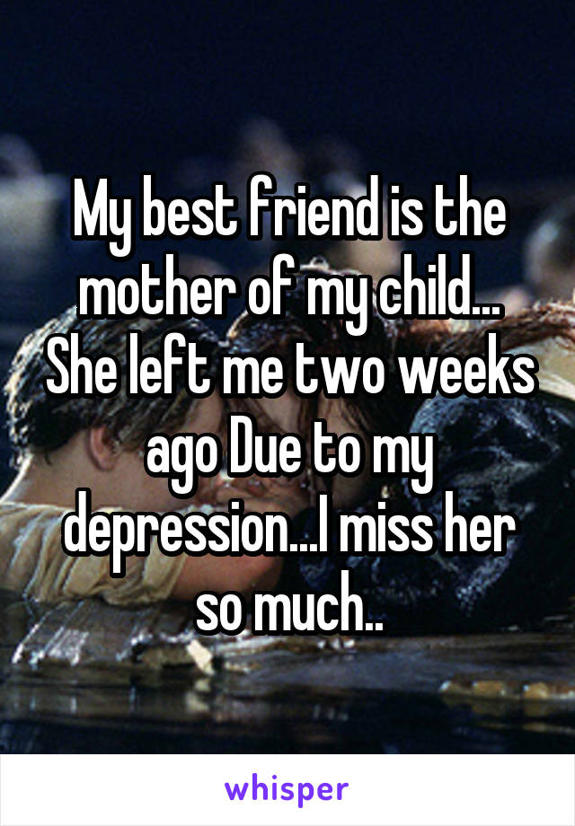 My best friend is the mother of my child... She left me two weeks ago Due to my depression...I miss her so much..