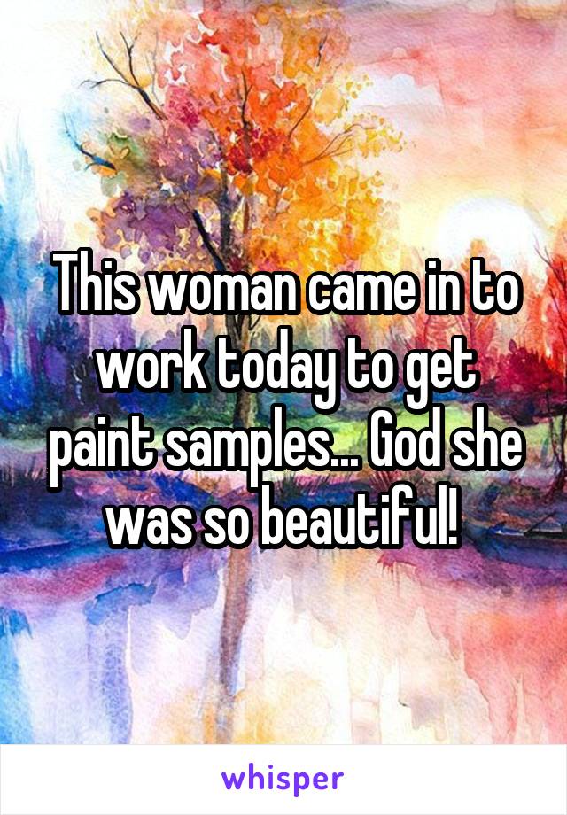 This woman came in to work today to get paint samples... God she was so beautiful! 