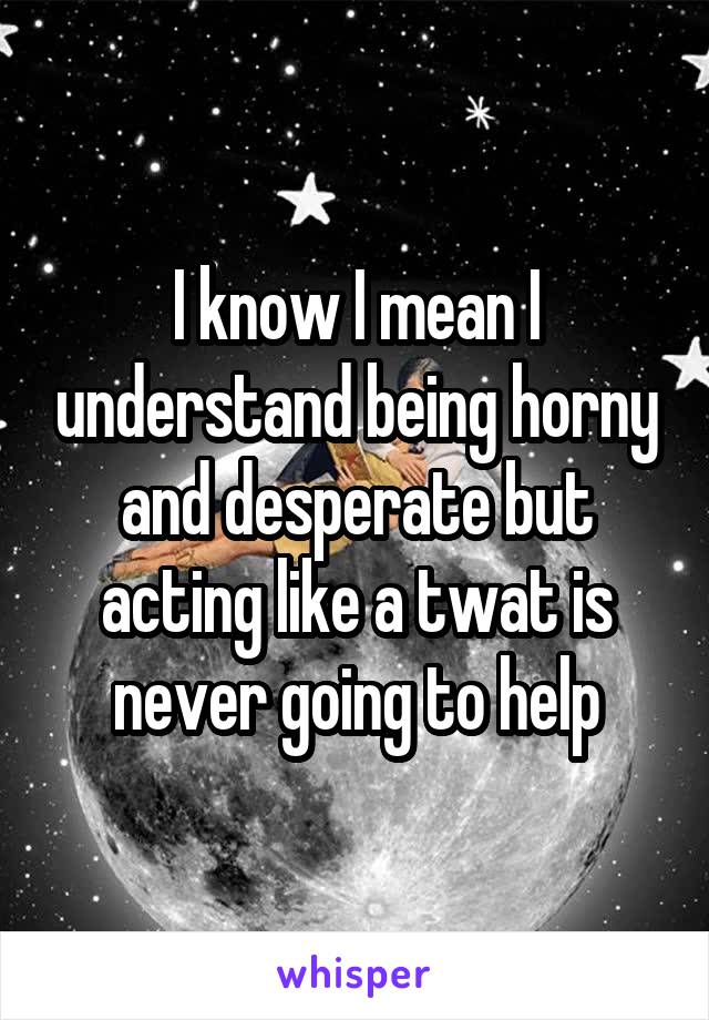 I know I mean I understand being horny and desperate but acting like a twat is never going to help
