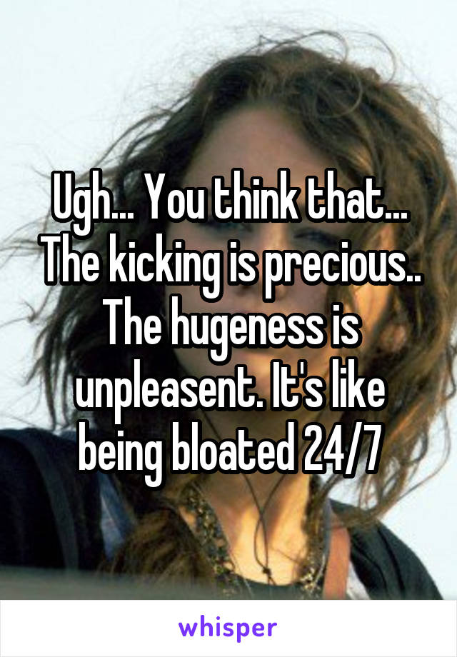 Ugh... You think that... The kicking is precious.. The hugeness is unpleasent. It's like being bloated 24/7