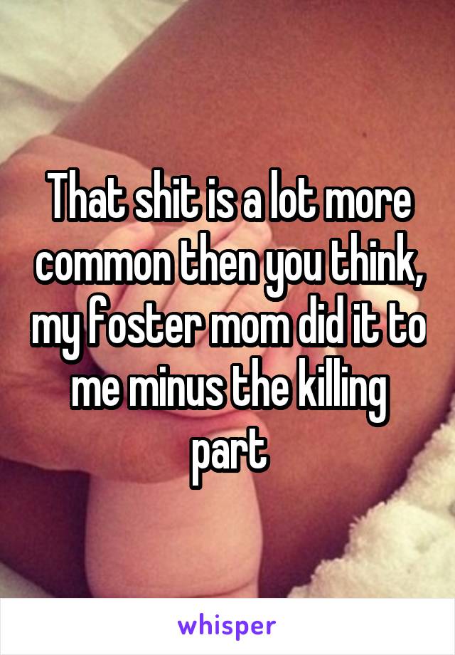 That shit is a lot more common then you think, my foster mom did it to me minus the killing part