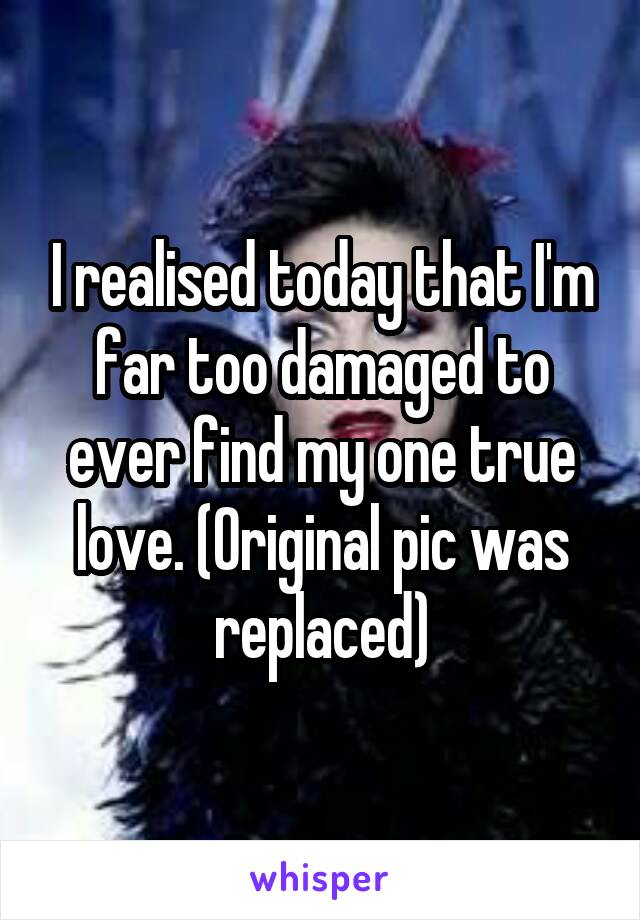 I realised today that I'm far too damaged to ever find my one true love. (Original pic was replaced)