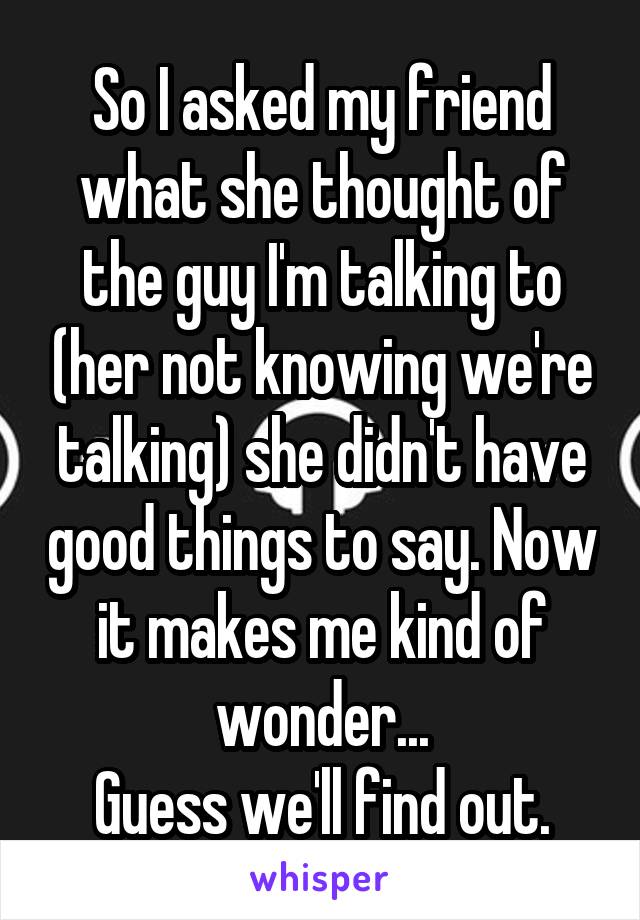 So I asked my friend what she thought of the guy I'm talking to (her not knowing we're talking) she didn't have good things to say. Now it makes me kind of wonder...
Guess we'll find out.