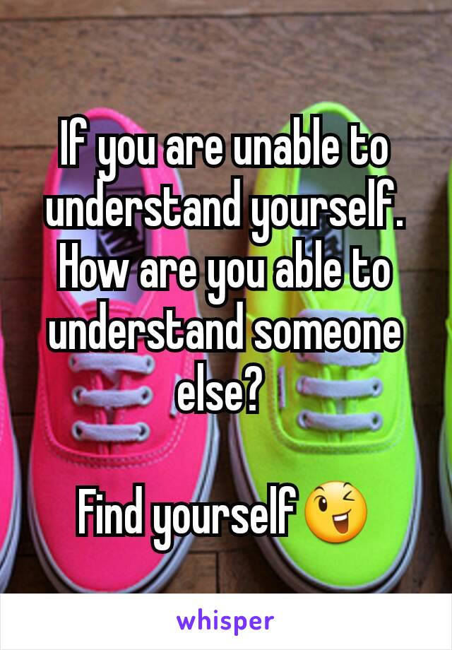 If you are unable to understand yourself. How are you able to understand someone else? 

Find yourself😉