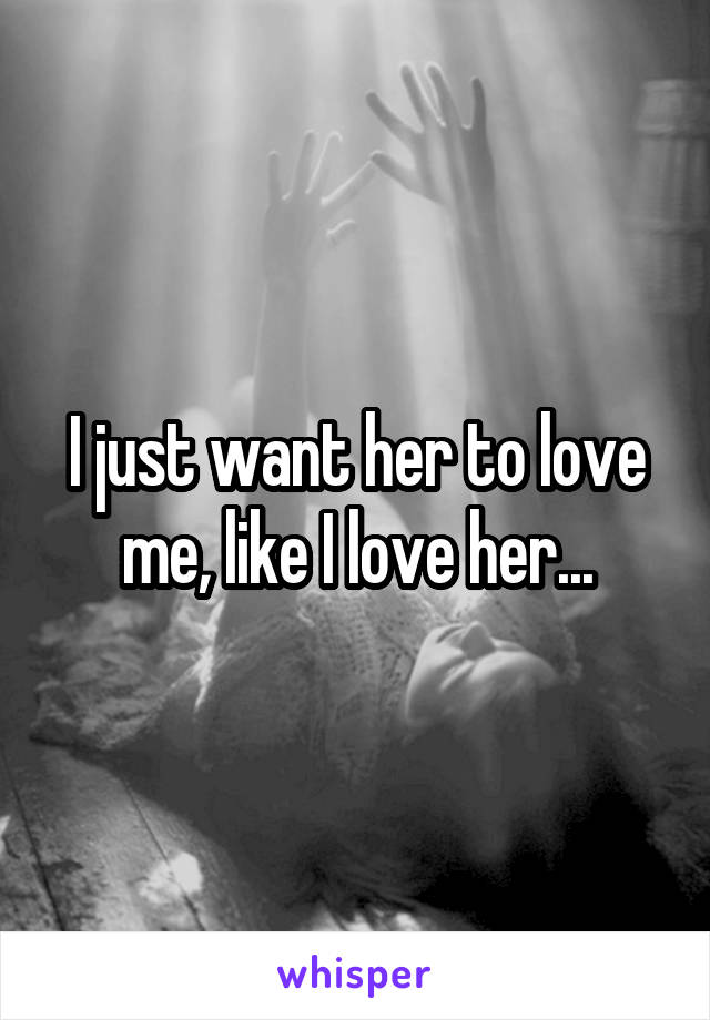 I just want her to love me, like I love her...
