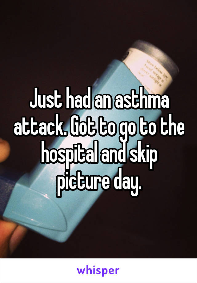 Just had an asthma attack. Got to go to the hospital and skip picture day.