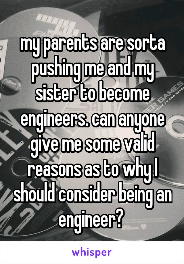 my parents are sorta pushing me and my sister to become engineers. can anyone give me some valid reasons as to why I should consider being an engineer? 