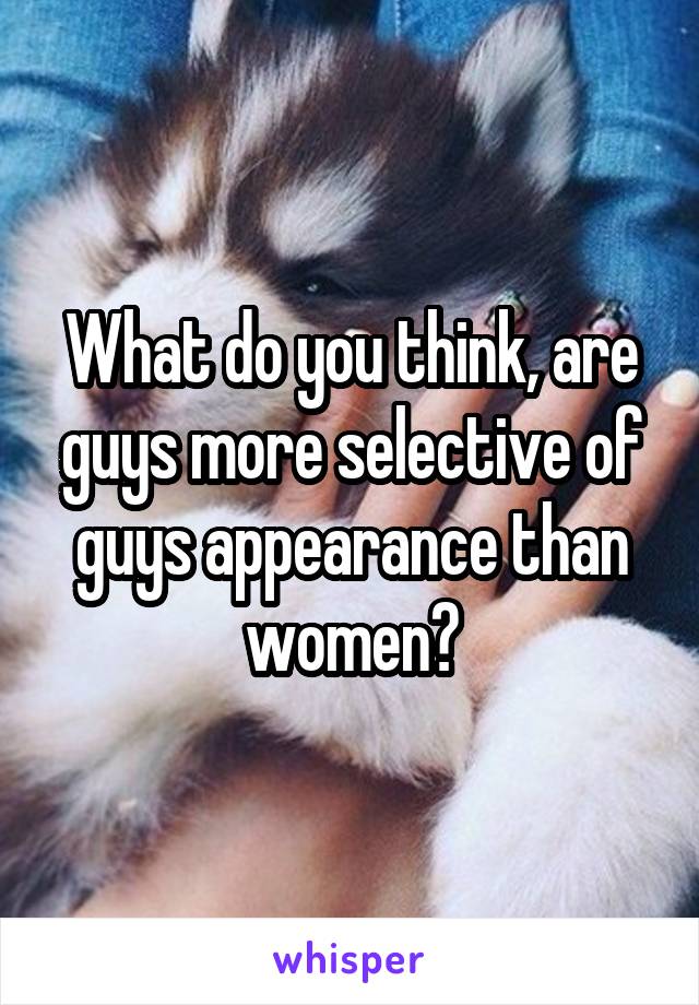 What do you think, are guys more selective of guys appearance than women?