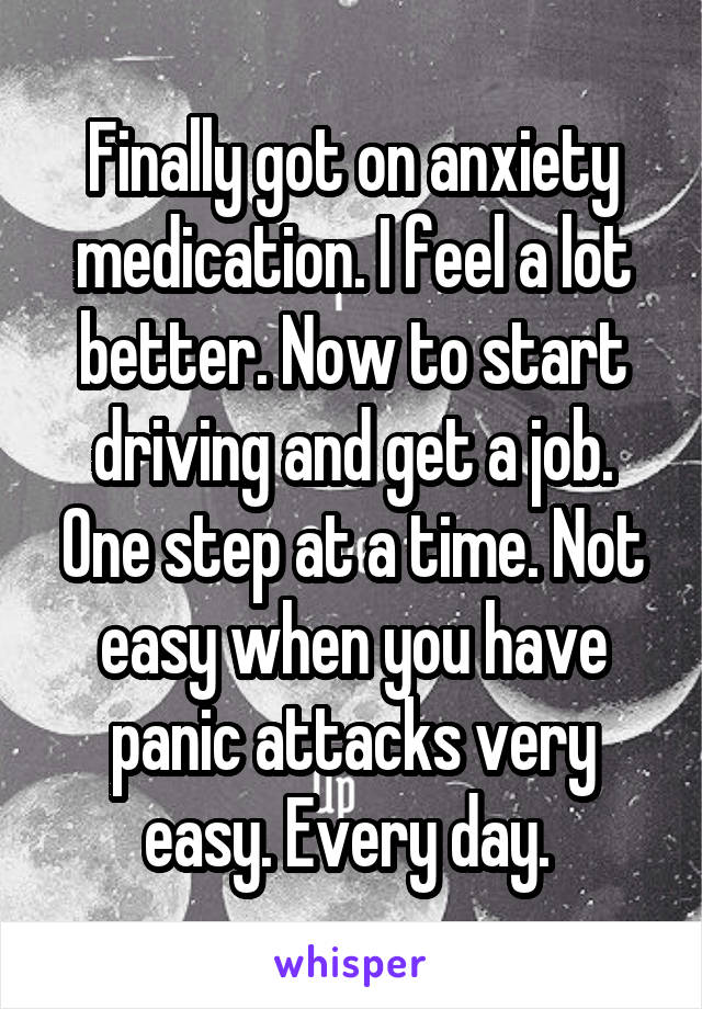 Finally got on anxiety medication. I feel a lot better. Now to start driving and get a job. One step at a time. Not easy when you have panic attacks very easy. Every day. 