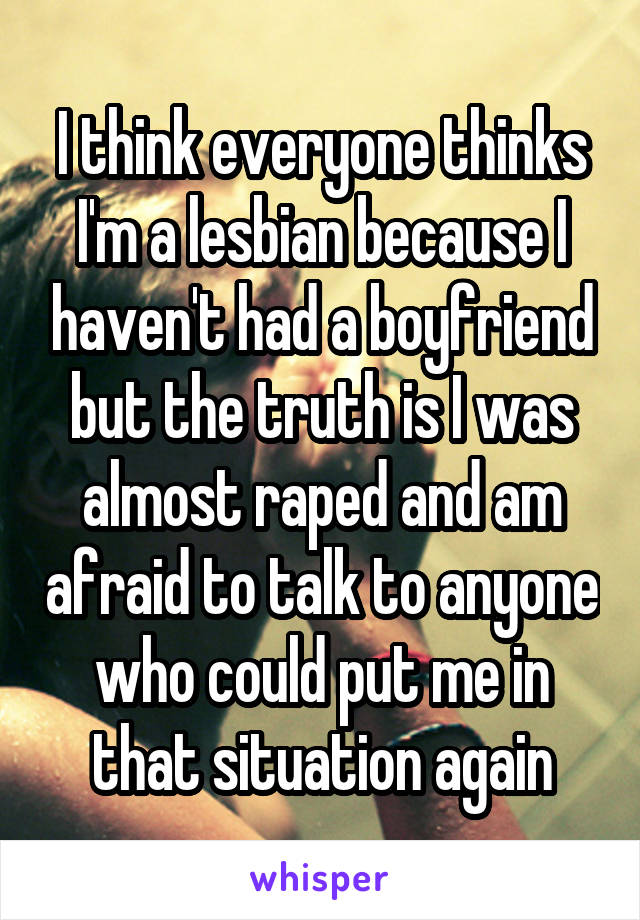 I think everyone thinks I'm a lesbian because I haven't had a boyfriend but the truth is I was almost raped and am afraid to talk to anyone who could put me in that situation again