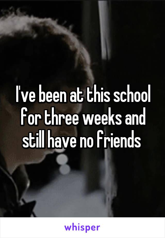 I've been at this school for three weeks and still have no friends 