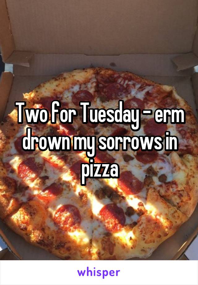 Two for Tuesday - erm drown my sorrows in pizza