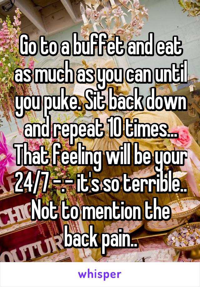 Go to a buffet and eat as much as you can until you puke. Sit back down and repeat 10 times... That feeling will be your 24/7 -.- it's so terrible.. Not to mention the back pain..
