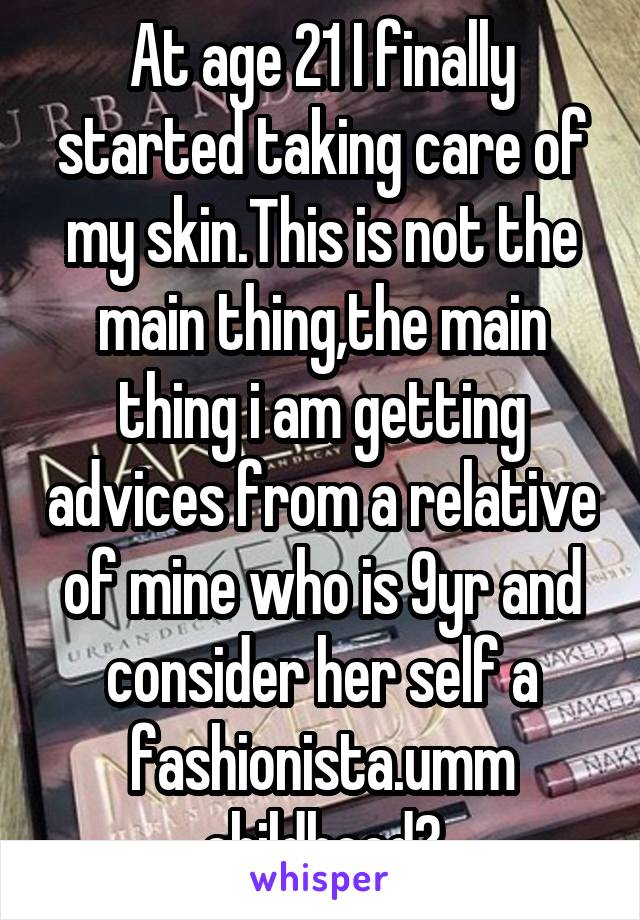 At age 21 I finally started taking care of my skin.This is not the main thing,the main thing i am getting advices from a relative of mine who is 9yr and consider her self a fashionista.umm childhood?