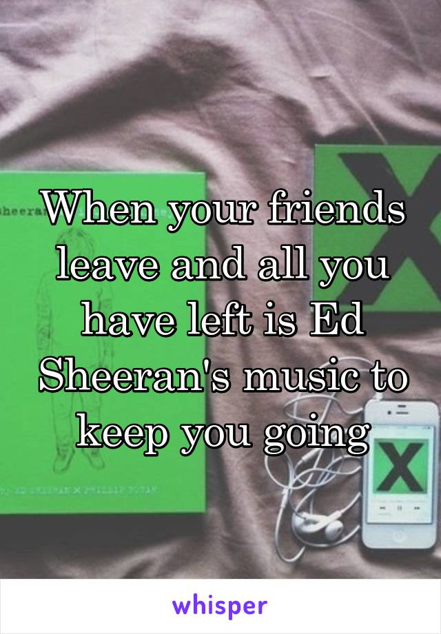 When your friends leave and all you have left is Ed Sheeran's music to keep you going