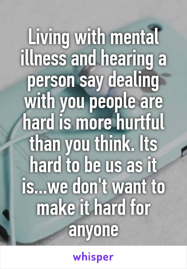 Living with mental illness and hearing a person say dealing with you people are hard is more hurtful than you think. Its hard to be us as it is...we don't want to make it hard for anyone