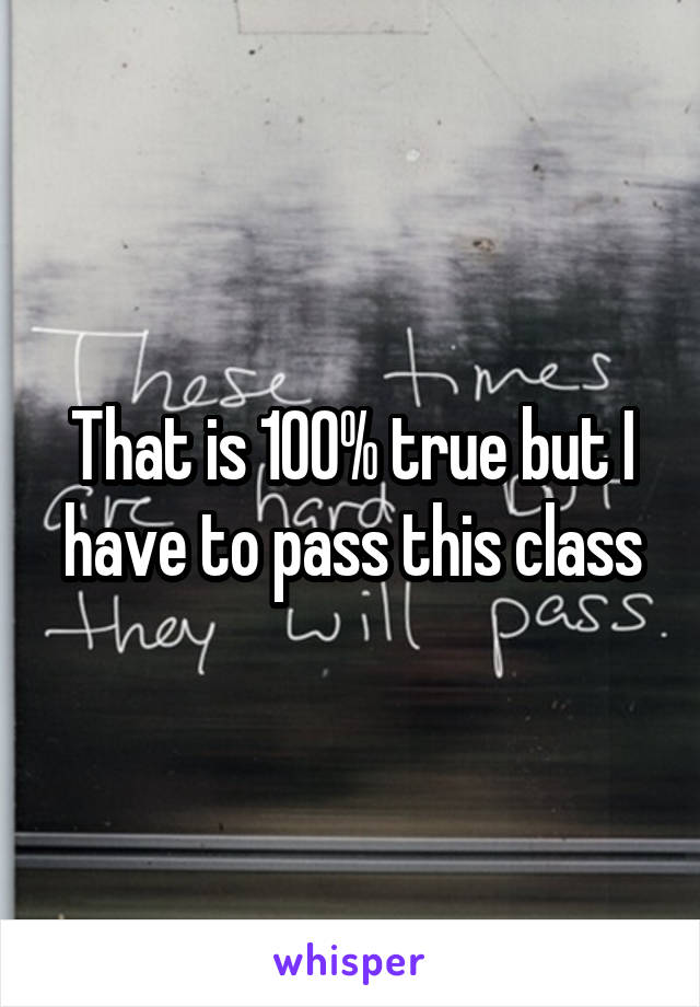 That is 100% true but I have to pass this class