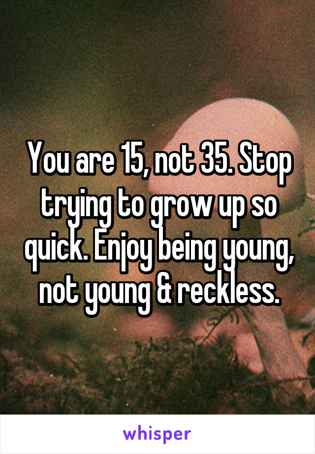You are 15, not 35. Stop trying to grow up so quick. Enjoy being young, not young & reckless.