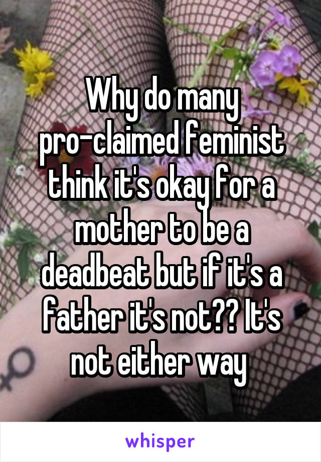 Why do many pro-claimed feminist think it's okay for a mother to be a deadbeat but if it's a father it's not?? It's not either way 