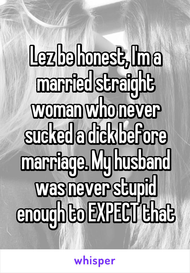 Lez be honest, I'm a married straight woman who never sucked a dick before marriage. My husband was never stupid enough to EXPECT that