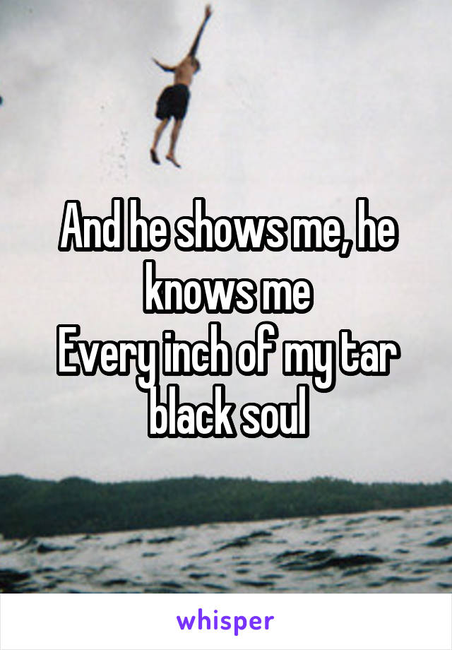 And he shows me, he knows me
Every inch of my tar black soul