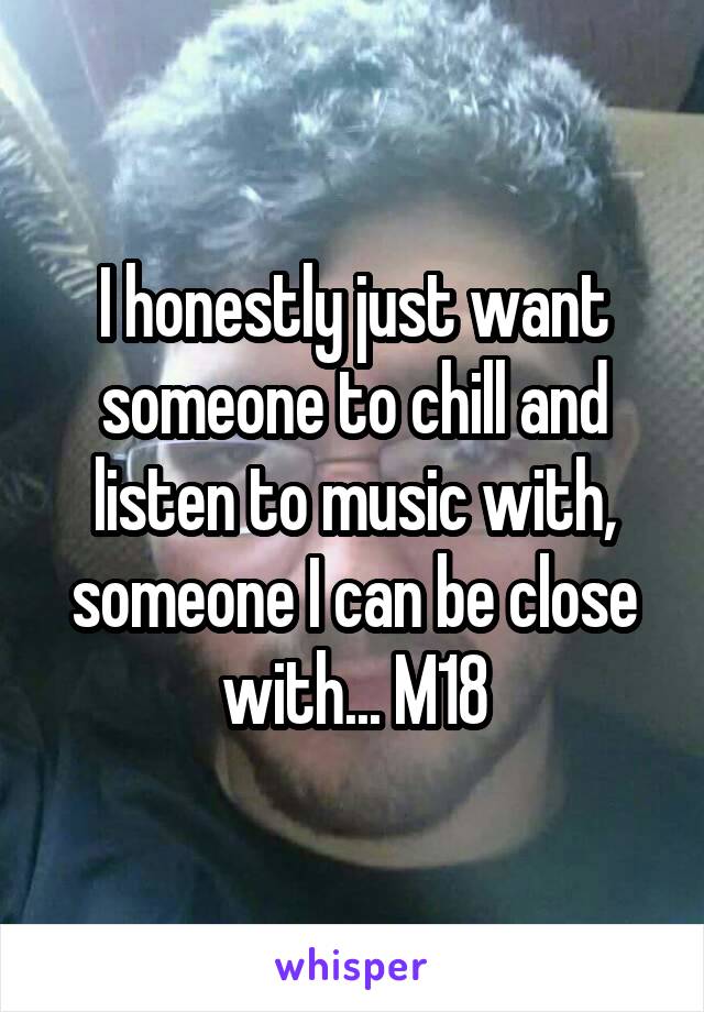 I honestly just want someone to chill and listen to music with, someone I can be close with... M18