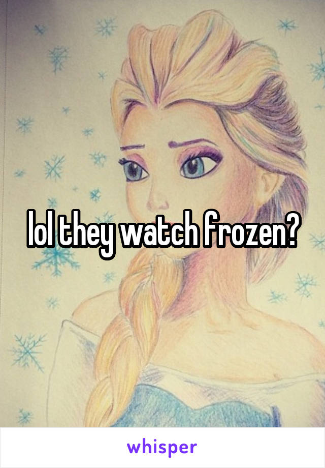 lol they watch frozen?