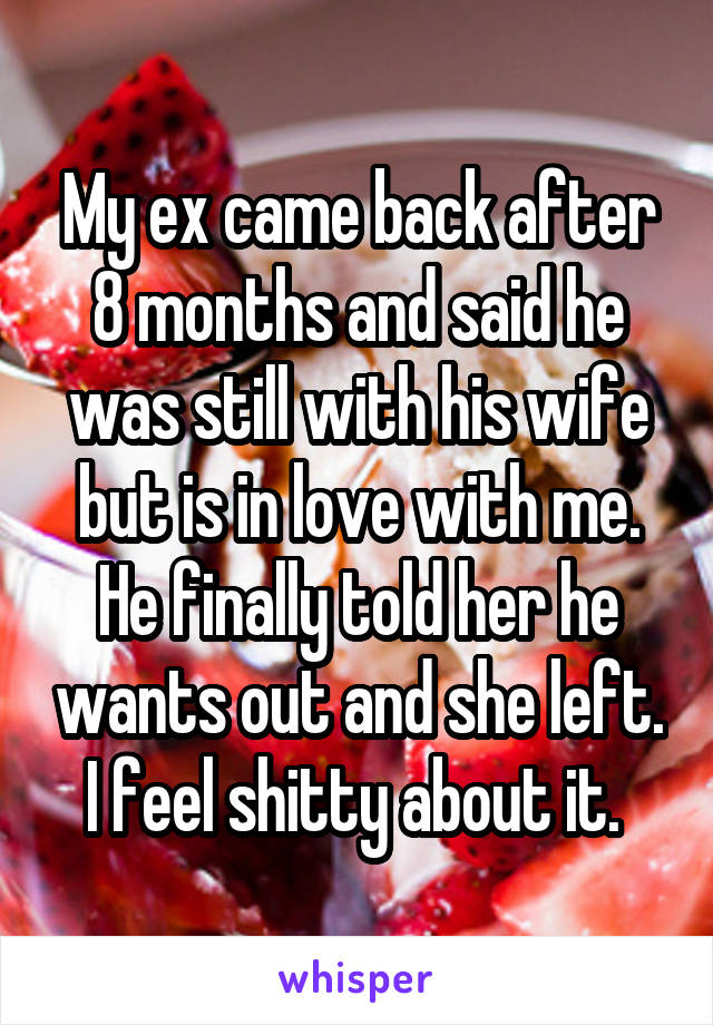 My ex came back after 8 months and said he was still with his wife but is in love with me. He finally told her he wants out and she left. I feel shitty about it. 