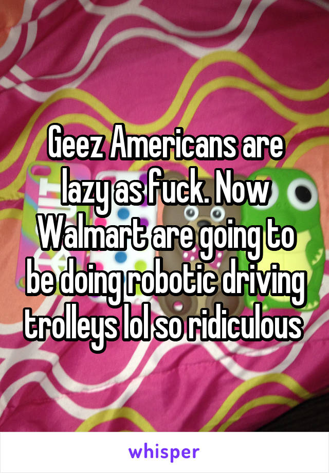 Geez Americans are lazy as fuck. Now Walmart are going to be doing robotic driving trolleys lol so ridiculous 