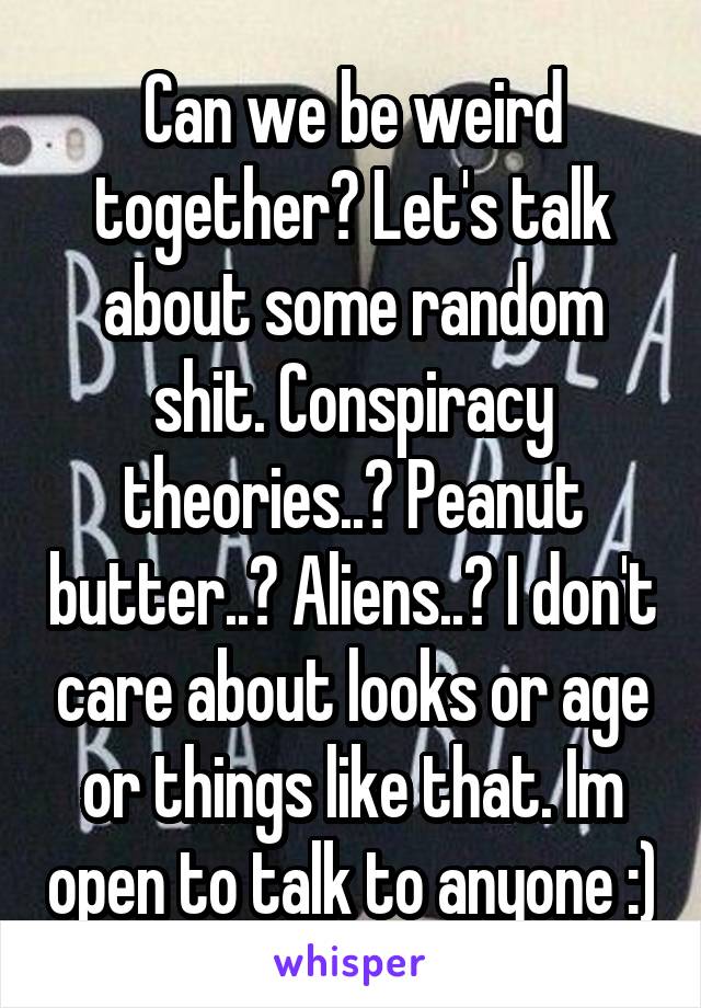 Can we be weird together? Let's talk about some random shit. Conspiracy theories..? Peanut butter..? Aliens..? I don't care about looks or age or things like that. Im open to talk to anyone :)