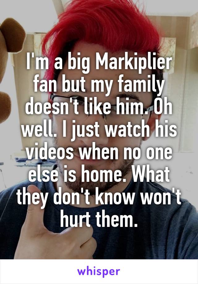 I'm a big Markiplier fan but my family doesn't like him. Oh well. I just watch his videos when no one else is home. What they don't know won't hurt them.