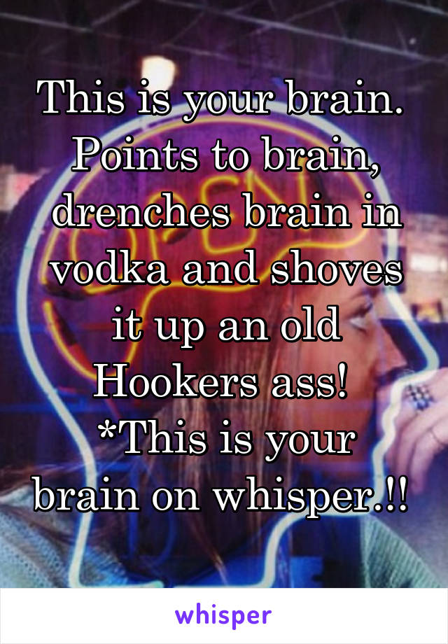 This is your brain. 
Points to brain, drenches brain in vodka and shoves it up an old Hookers ass! 
*This is your brain on whisper.!! 
