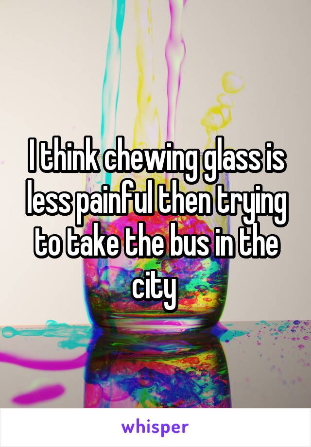 I think chewing glass is less painful then trying to take the bus in the city 