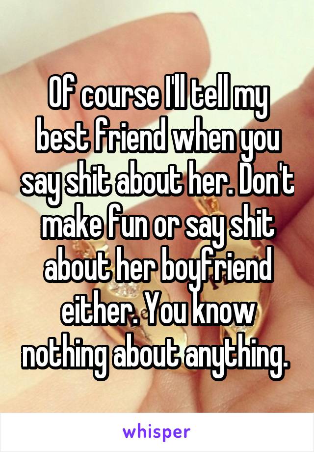 Of course I'll tell my best friend when you say shit about her. Don't make fun or say shit about her boyfriend either. You know nothing about anything. 