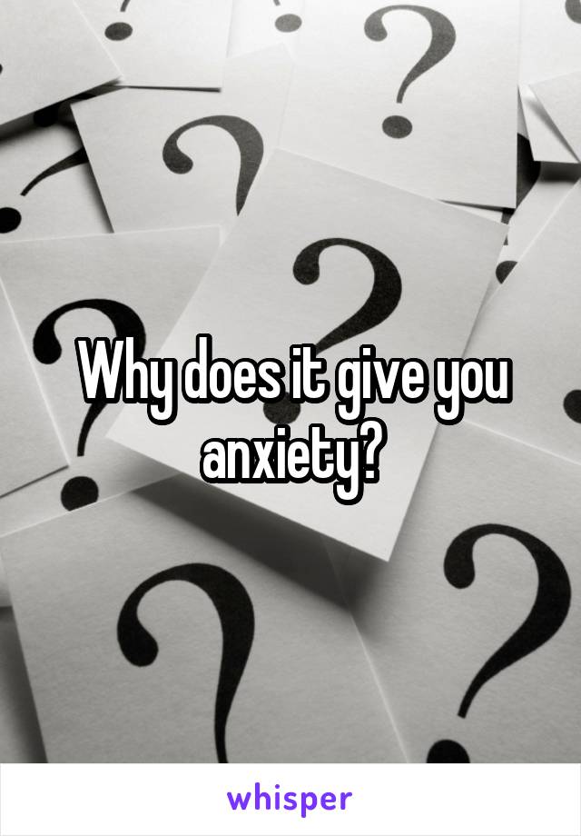 Why does it give you anxiety?