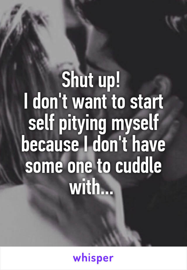 Shut up! 
I don't want to start self pitying myself because I don't have some one to cuddle with... 