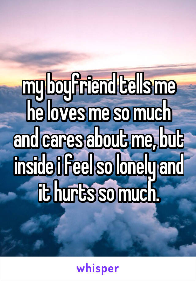 my boyfriend tells me he loves me so much and cares about me, but inside i feel so lonely and it hurts so much.