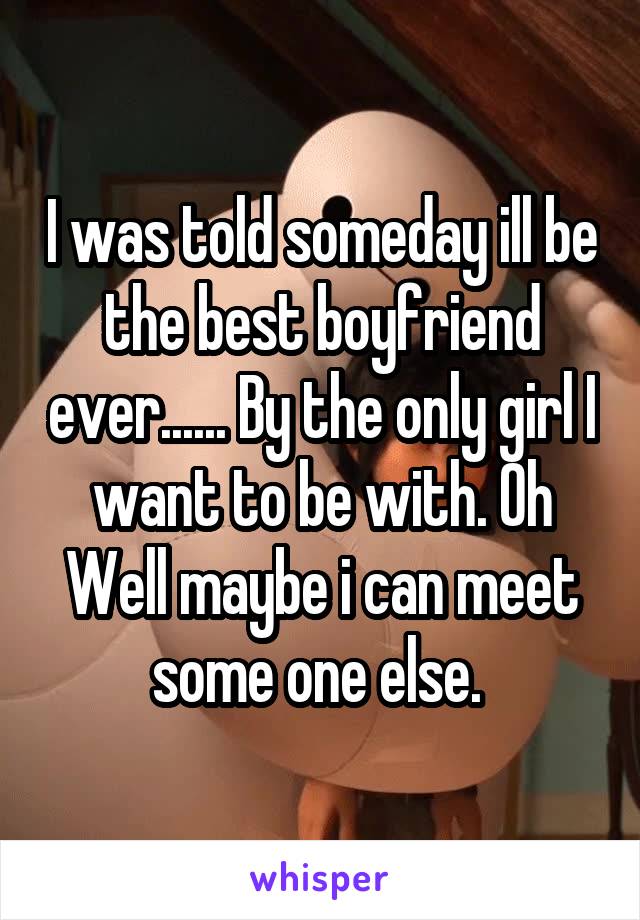 I was told someday ill be the best boyfriend ever...... By the only girl I want to be with. Oh Well maybe i can meet some one else. 