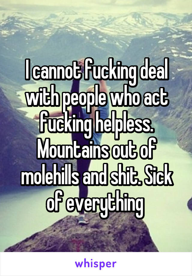 I cannot fucking deal with people who act fucking helpless. Mountains out of molehills and shit. Sick of everything 