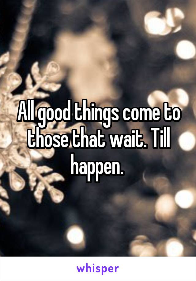 All good things come to those that wait. Till happen. 