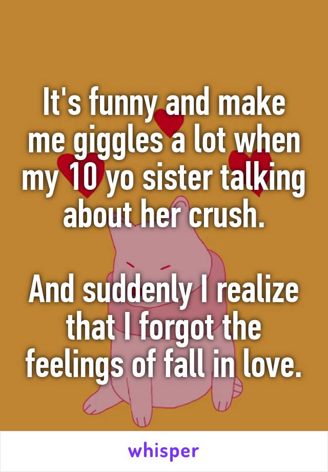 It's funny and make me giggles a lot when my 10 yo sister talking about her crush.

And suddenly I realize that I forgot the feelings of fall in love.