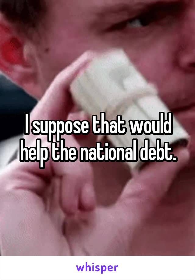 I suppose that would help the national debt.