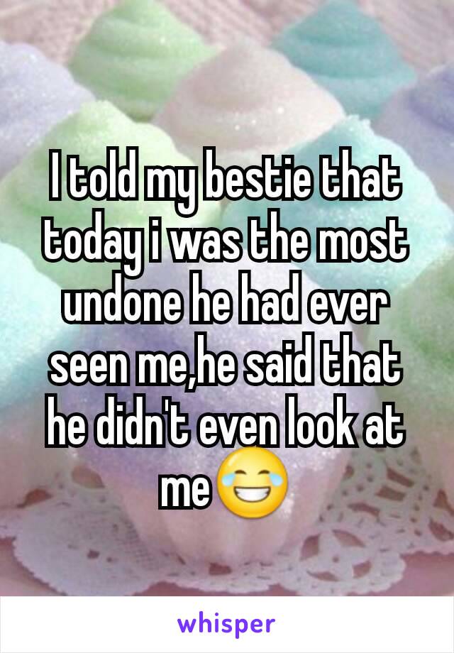 I told my bestie that today i was the most undone he had ever seen me,he said that he didn't even look at me😂