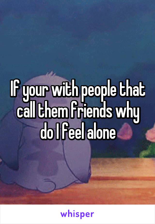 If your with people that call them friends why do I feel alone