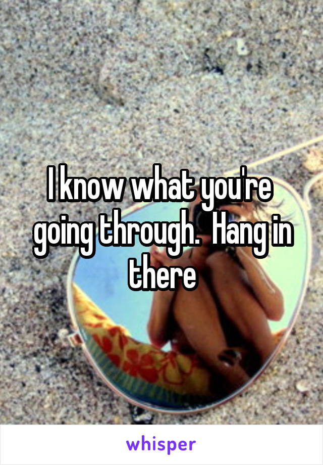 I know what you're  going through.  Hang in there