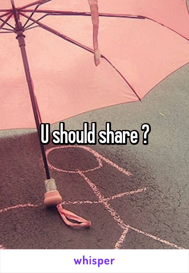 U should share ?