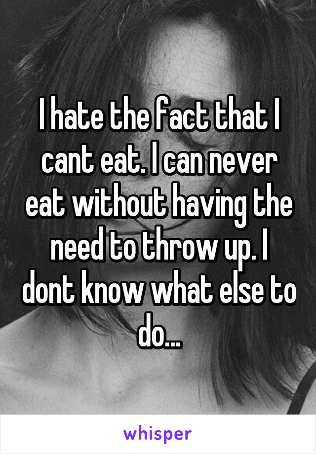 I hate the fact that I cant eat. I can never eat without having the need to throw up. I dont know what else to do...