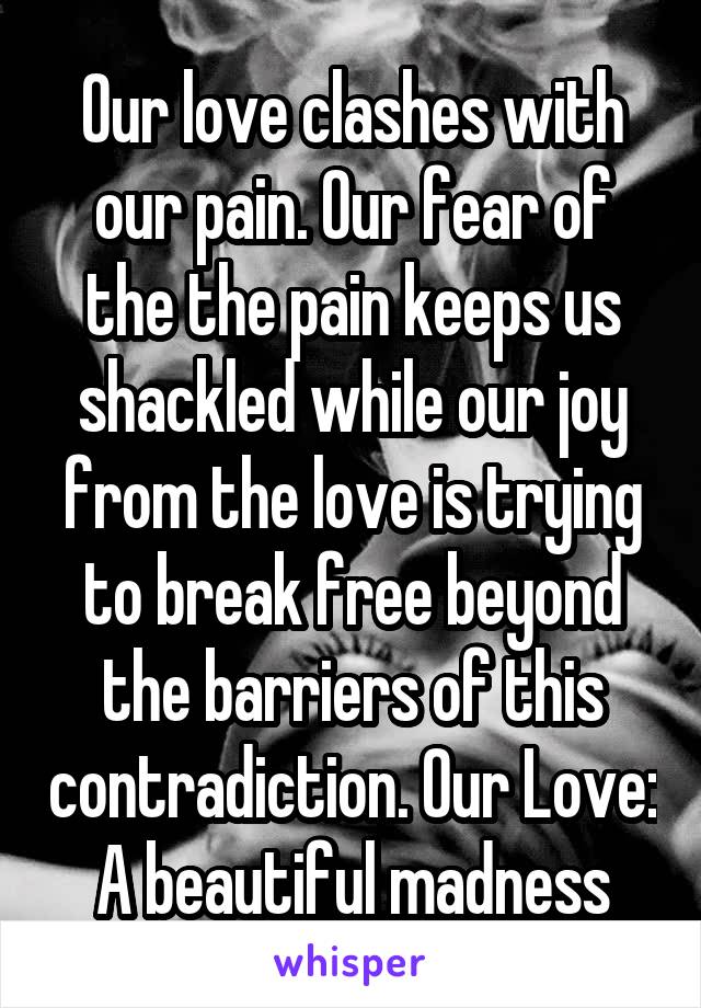 Our love clashes with our pain. Our fear of the the pain keeps us shackled while our joy from the love is trying to break free beyond the barriers of this contradiction. Our Love: A beautiful madness
