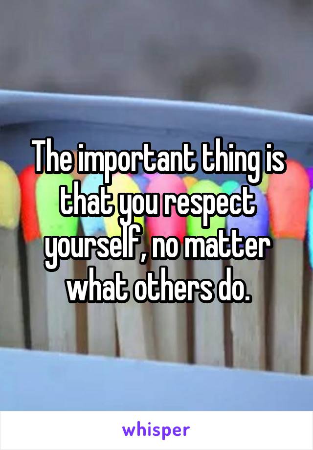 The important thing is that you respect yourself, no matter what others do.